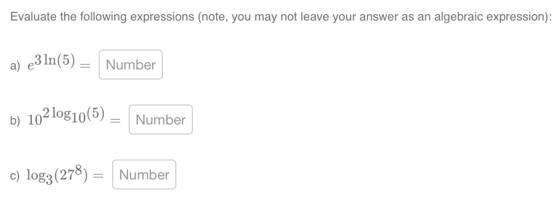 Evaluate the following expressions (note, you may not leave your answer as an algebraic expression):
a) e3 ln(5) = Number
b) 102 log10 (5) _ Number
c) log3 (278) = Number