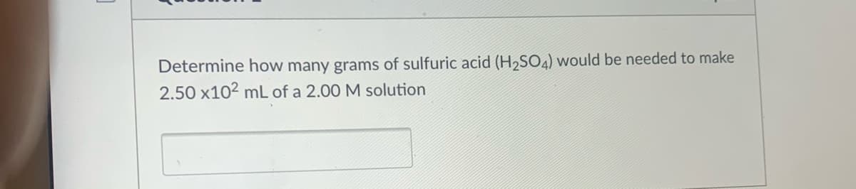 Determine how many grams of sulfuric acid (H,SO4) would be needed to make
2.50 x102 mL of a 2.00 M solution
