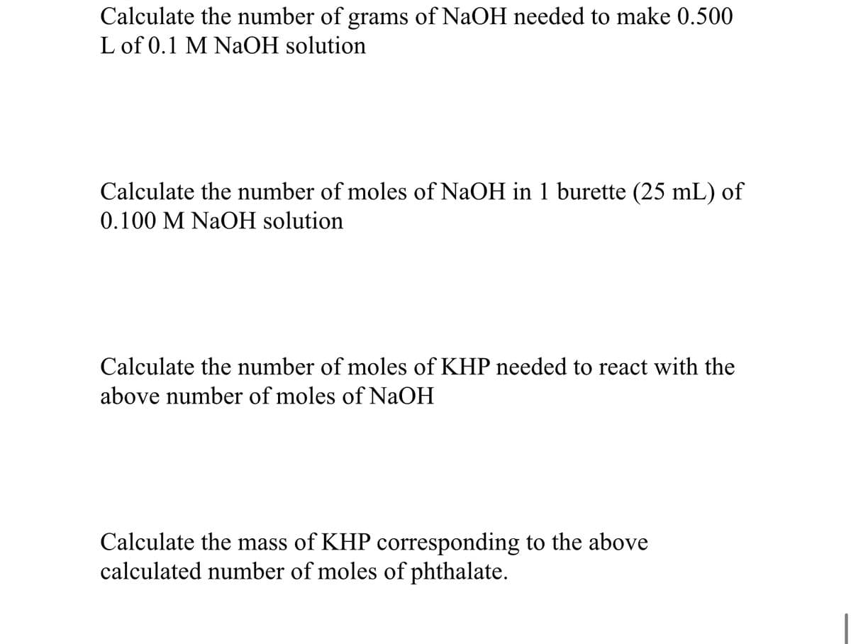 Calculate the number of grams of NaOH needed to make 0.500
L of 0.1 M NaOH solution
Calculate the number of moles of NaOH in 1 burette (25 mL) of
0.100 M NaOH solution
Calculate the number of moles of KHP needed to react with the
above number of moles of NaOH
Calculate the mass of KHP corresponding to the above
calculated number of moles of phthalate.
