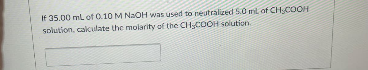 If 35.00 mL of 0.10 M NaOH was used to neutralized 5.0 mL of CH3COOH
solution, calculate the molarity of the CH3COOH solution.
