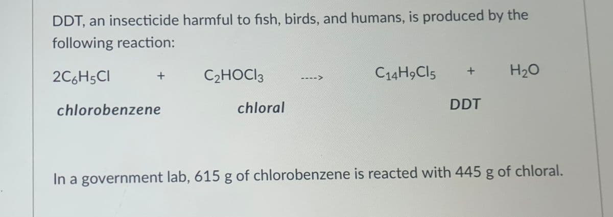 DDT, an insecticide harmful to fish, birds, and humans, is produced by the
following reaction:
2C6H5CI
C2HOCI3
C14H9CI5
H20
chlorobenzene
chloral
DDT
In a government lab, 615 g of chlorobenzene is reacted with 445 g of chloral.
