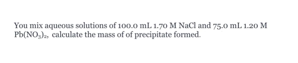 You mix aqueous solutions of 100.0 mL 1.70 M NaCl and 75.o mL 1.20 M
Pb(NO3)2, calculate the mass of of precipitate formed.
