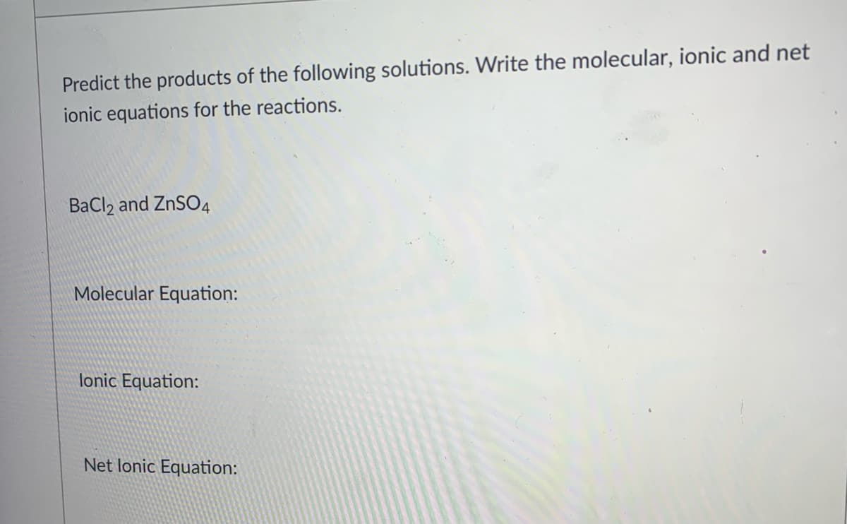 Predict the products of the following solutions. Write the molecular, ionic and net
ionic equations for the reactions.
BaCl2 and ZNSO4
Molecular Equation:
lonic Equation:
Net lonic Equation:
