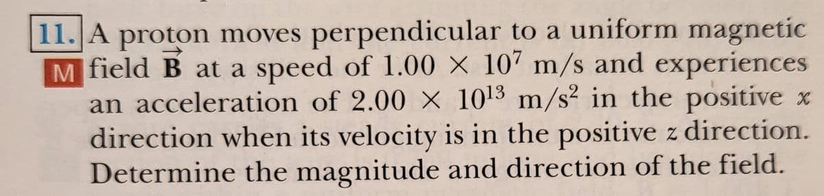 11. A proton moves perpendicular to a uniform magnetic
M field B at a speed of 1.00 × 107 m/s and experiences
an acceleration of 2.00 X 1013 m/s² in the positive x
direction when its velocity is in the positive z direction.
Determine the magnitude and direction of the field.
