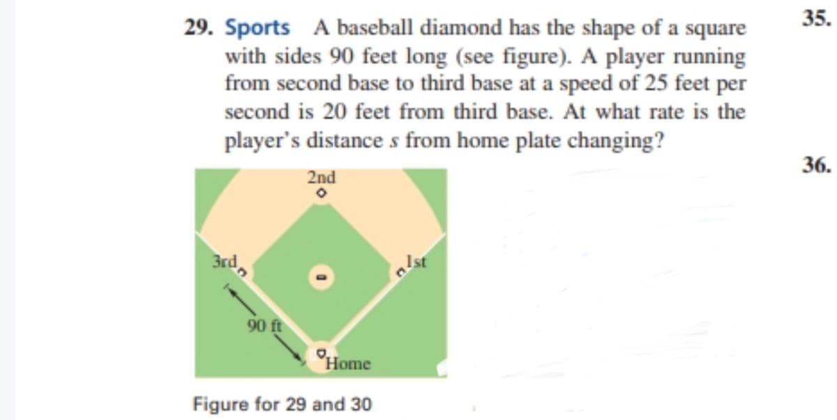 35.
29. Sports A baseball diamond has the shape of a square
with sides 90 feet long (see figure). A player running
from second base to third base at a speed of 25 feet per
second is 20 feet from third base. At what rate is the
player's distance s from home plate changing?
36.
2nd
3rd,
Ist
90 ft
°Home
Figure for 29 and 30
