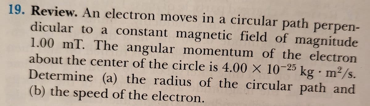 19. Review. An electron moves in a circular path perpen-
dicular to a constant magnetic field of magnitude
1.00 mT. The angular momentum of the electron
about the center of the circle is 4.00 × 10-25 kg•m²/s.
· m2/s.
Determine (a) the radius of the circular path and
(b) the speed of the electron.
