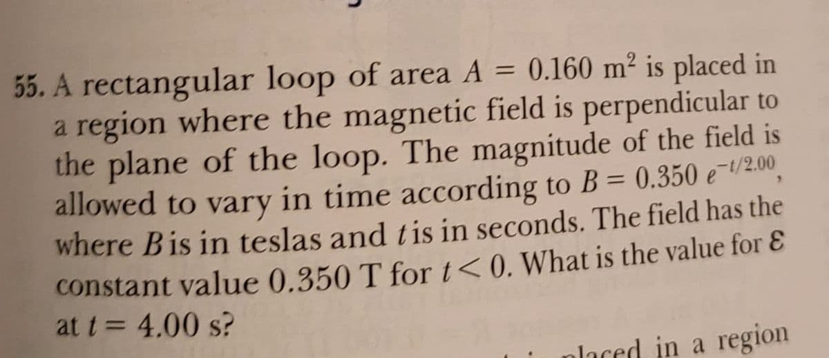 55. A rectangular loop of area A = 0.160 m² is placed in
a region where the magnetic field is perpendicular to
the plane of the loop. The magnitude of the field is
allowed to vary in time according to B = 0.350 e-/2.00
where Bis in teslas and tis in seconds. The field has the
constant value 0.350 T for t<0. What is the value for &
at t= 4.00 s?
%3D
%3D
nlaced in a region
