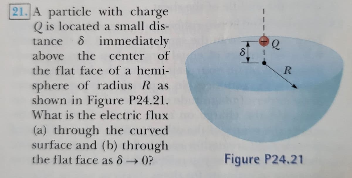 21. A particle with charge
Q is located a small dis-
8 immediately
tance
above the
center
of
the flat face of a hemi-
R
sphere of radius R as
shown in Figure P24.21.
What is the electric flux
(a) through the curved
surface and (b) through
the flat face as 8→0?
Figure P24.21
