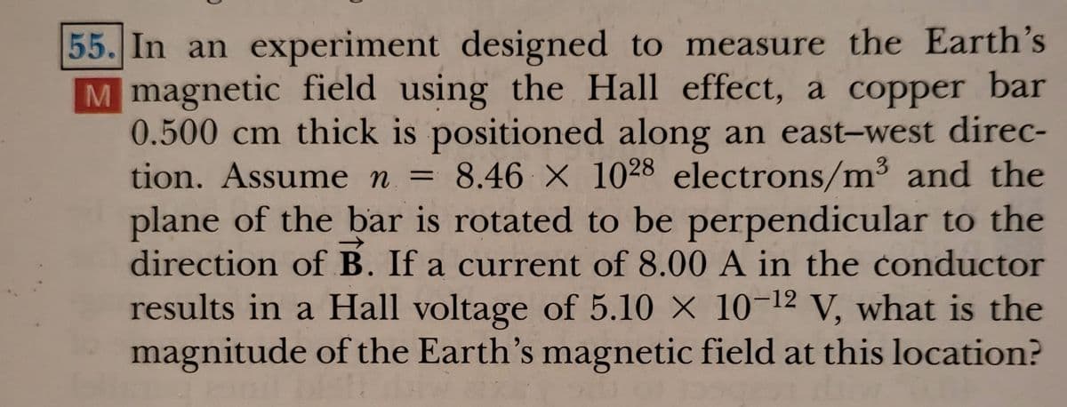 55. In an experiment designed to measure the Earth's
M magnetic field using the Hall effect, a copper bar
0.500 cm thick is positioned along an east-west direc-
tion. Assume n = 8.46 X 1028 electrons/m³ and the
plane of the bar is rotated to be perpendicular to the
direction of B. If a current of 8.00 A in the conductor
results in a Hall voltage of 5.10 X 10-12 V, what is the
magnitude of the Earth's magnetic field at this location?
->
