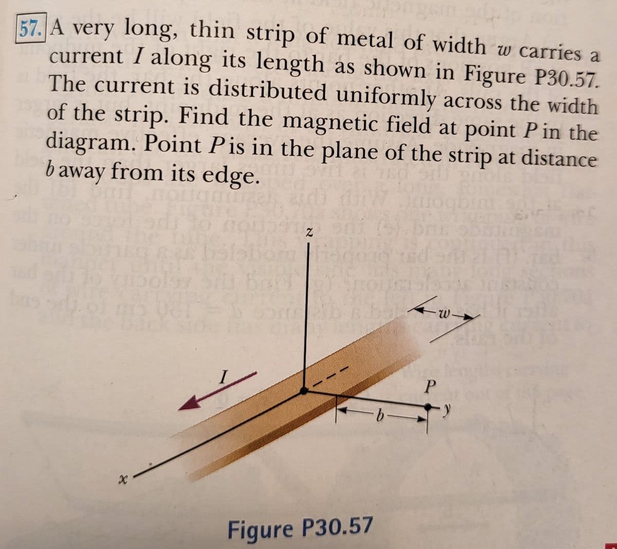57. A very long, thin strip of metal of width w carries a
current I along its length as shown in Figure P30.57.
The current is distributed uniformly across the width
of the strip. Find the magnetic field at point P in the
diagram. Point Pis in the plane of the strip at distance
baway from its edge.
Hoghin
W
P
Figure P30.57
