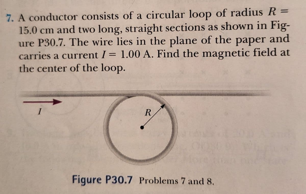 7. A conductor consists of a circular loop of radius R =
15.0 cm and two long, straight sections as shown in Fig-
ure P30.7. The wire lies in the plane of the paper and
carries a current I= 1.00 A. Find the magnetic field at
the center of the loop.
I
Figure P30.7 Problems 7 and 8.
