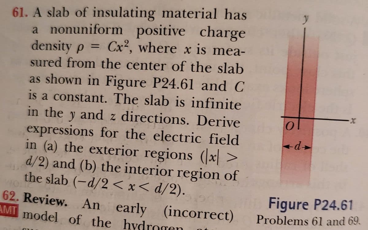 61. A slab of insulating material has
a nonuniform positive charge
density p
sured from the center of the slab
= Cx², where x is mea-
as shown in Figure P24.61 and C
is a constant. The slab is infinite
in the y and z directions. Derive
expressions for the electric field
in (a) the exterior regions (x >
d/2) and (b) the interior region of
the slab (-d/2 < x< d/2).
62. Review. An early
AMT model of the hydrogen
Figure P24.61
(incorrect)
Problems 61 and 69.
