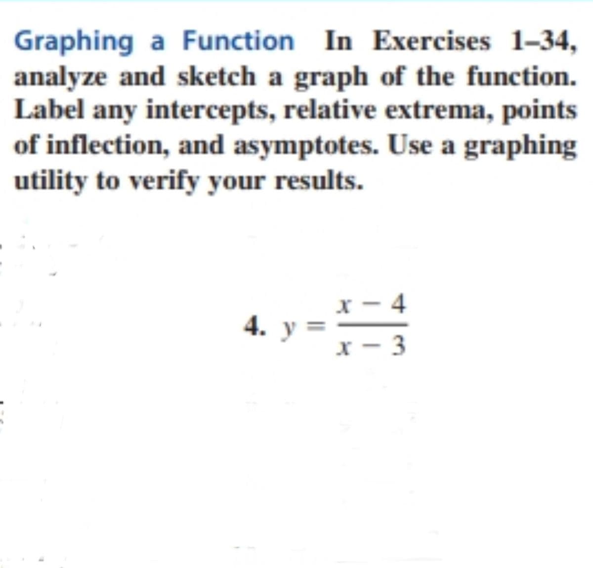 Graphing a Function In Exercises 1-34,
analyze and sketch a graph of the function.
Label any intercepts, relative extrema, points
of inflection, and asymptotes. Use a graphing
utility to verify your results.
x - 4
4. у
x - 3
||

