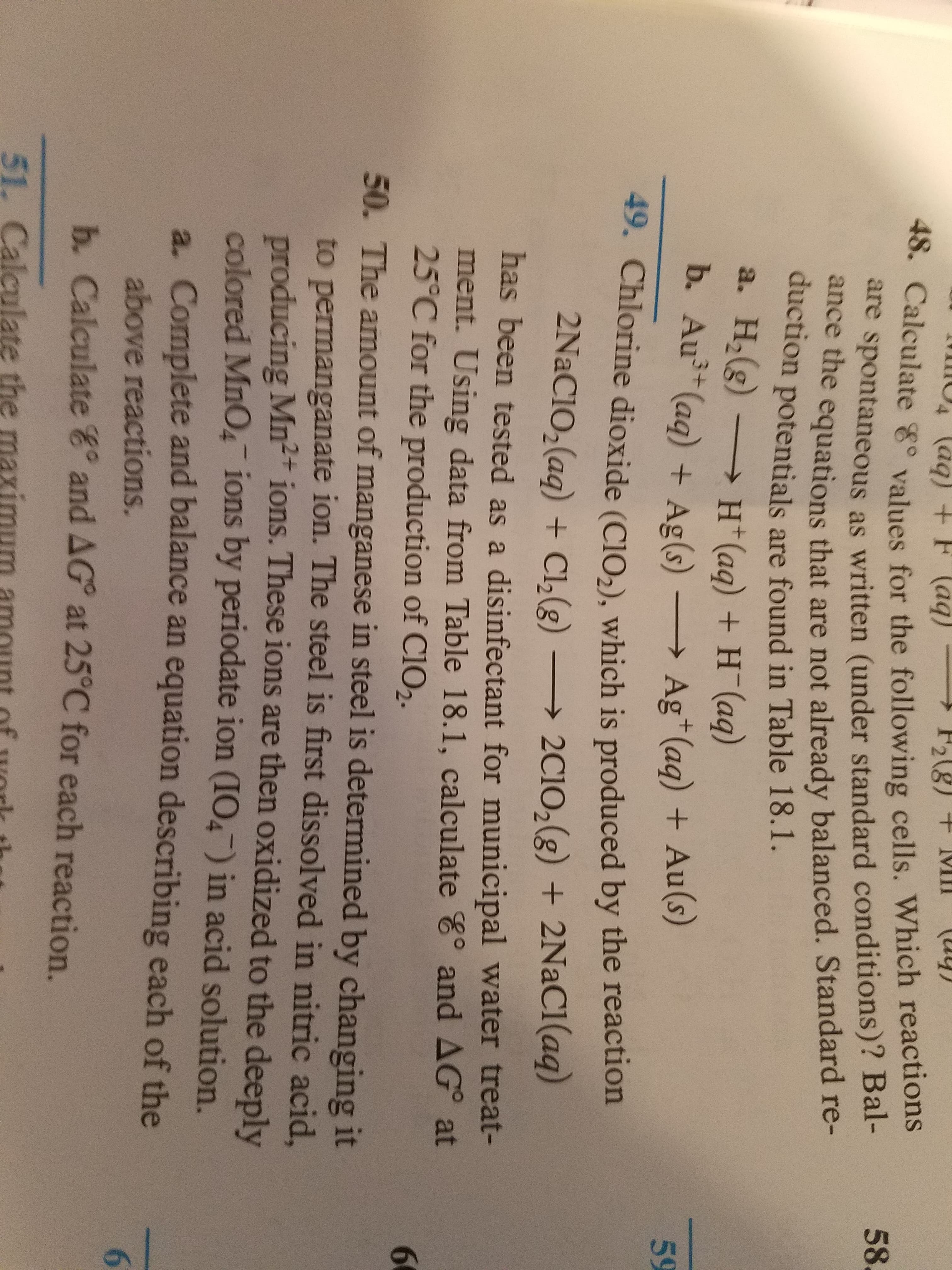 49. Chlorine dioxide (CIO,), which is produced by the reaction
2NaCIO,(ag) + Cl,(g)
2C10,(g) + 2NaCl(aq)
has been tested as a disinfectant for municipal water treat-
ment. Using data from Table 18.1, calculate E° and AG° at
25°C for the production of CIO2.
