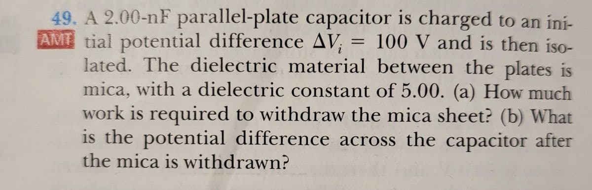 49. A 2.00-nF parallel-plate capacitor is charged to an ini-
AMT tial potential difference AV;
lated. The dielectric material between the plates is
mica, with a dielectric constant of 5.00. (a) How much
= 100 V and is then iso-
work is required to withdraw the mica sheet? (b) What
is the potential difference across the capacitor after
the mica is withdrawn?
