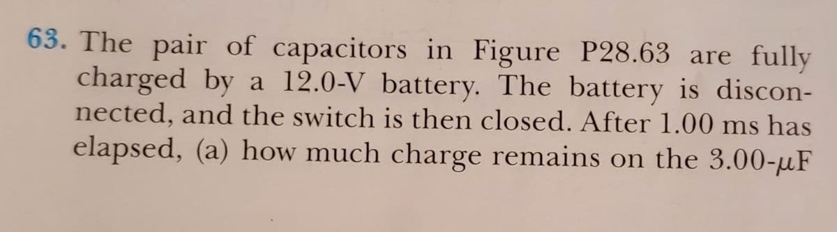 63. The pair of capacitors in Figure P28.63 are fully
charged by a 12.0-V battery. The battery is discon-
nected, and the switch is then closed. After 1.00 ms has
elapsed, (a) how much charge remains on the 3.00-µF
