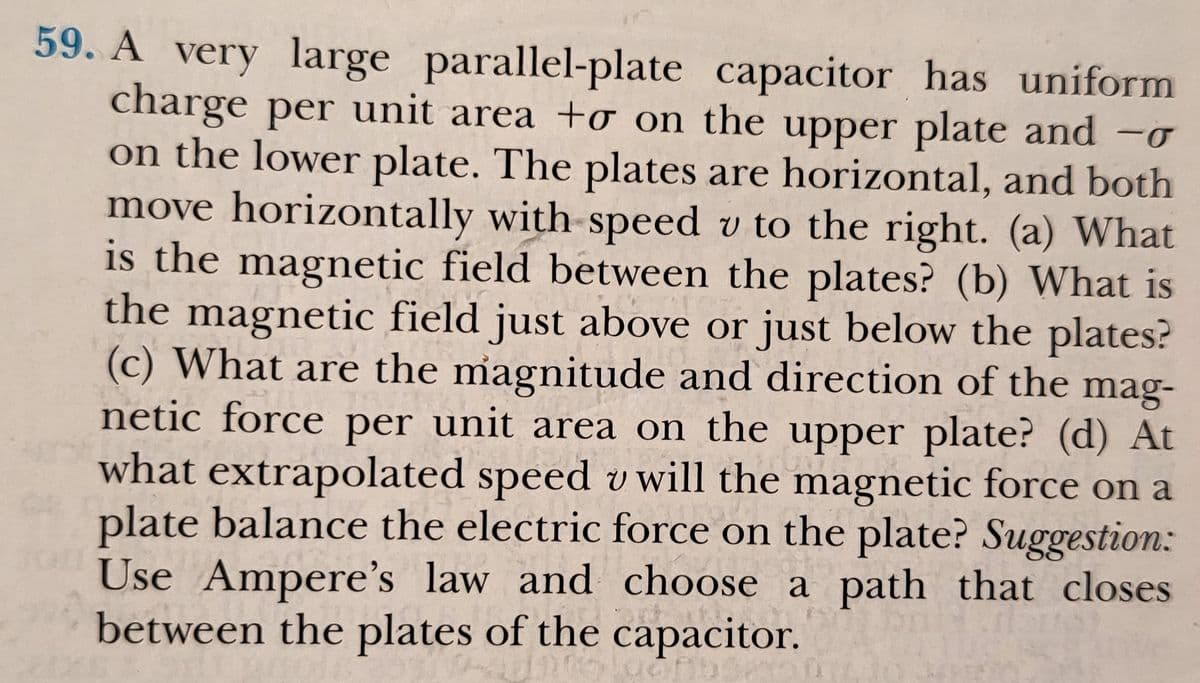 59. A very large parallel-plate capacitor has uniform
charge per unit area +o on the upper plate and -o
on the lower plate. The plates are horizontal, and both
move horizontally with-speed v to the right. (a) What
is the magnetic field between the plates? (b) What is
the magnetic field just above or just below the plates?
(c) What are the magnitude and direction of the mag-
netic force per unit area on the upper plate? (d) At
what extrapolated speed v will the magnetic force on a
plate balance the electric force on the plate? Suggestion:
Use Ampere's law and choose a path that closes
between the plates of the capacitor.
