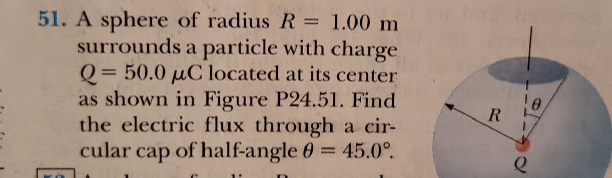 51. A sphere of radius R = 1.00 m
surrounds a particle with charge
Q = 50.0 µC located at its center
as shown in Figure P24.51. Find
the electric flux through a cir-
cular cap of half-angle 0 = 45.0°.
%3D
%3D
R
%3D
