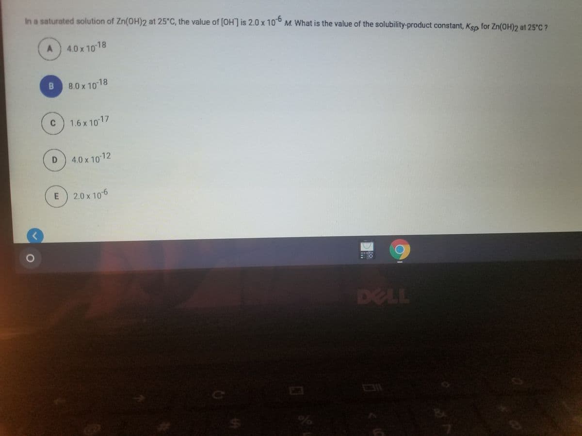 In a saturated solution of Zn(OH)2 at 25°C, the value of [OH] is 2.0 x 10° M. What is the value of the solubility-product constant, Ksp for Zn(OH)2 at 25°C ?
A
4.0 x 10 18
8.0 x 10 18
C
1.6 x 1017
4.0 x 10 12
2.0 x 106
DELL
%24
E.
