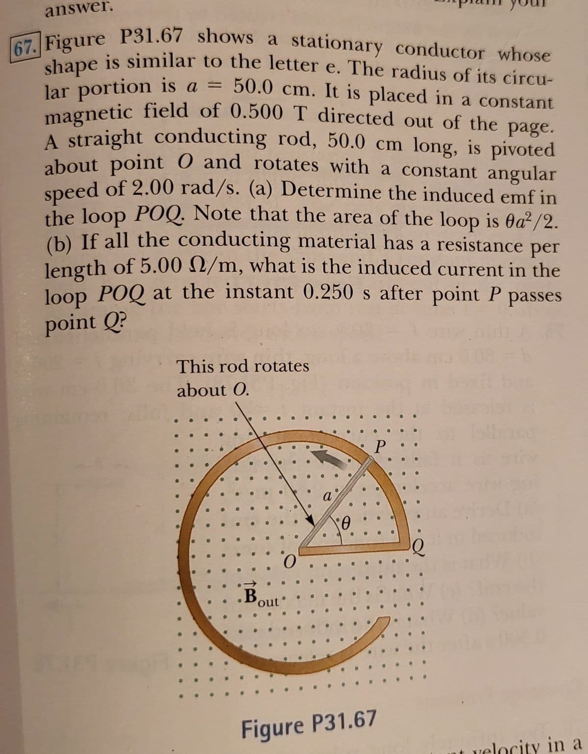 answer.
67. Figure P31.67 shows a stationary conductor whose
magnetic field of 0.500 T directed out of the page.
Figure P31.67 shows a stationary conductor whose
shape is similar to the letter e. The radius of its circu-
lar portion is a =
magnetic field of 0.500 T directed out of the
A straight conducting rod, 50.0 cm long, is pivoted
about point 0 and rotates with a constant angular
speed of 2.00 rad/s. (a) Determine the induced emf in
the loop POQ. Note that the area of the loop is Oa²/2.
(b) If all the conducting material has a resistance per
length of 5.00 2/m, what is the induced current in the
loop POQ at the instant 0.250 s after point P passes
50.0 cm. It is placed in a constant
%3D
page.
point Q?
This rod rotates
about O.
•B
out
Figure P31.67
velocity in a
