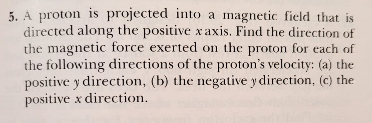 5. A proton is projected into a magnetic field that is
directed along the positive xaxis. Find the direction of
the magnetic force exerted on the proton for each of
the following directions of the proton's velocity: (a) the
positive y direction, (b) the negative y direction, (c) the
positive x direction.
