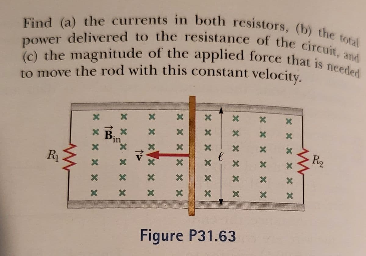 (c) the magnitude of the applied force that is needed
power delivered to the resistance of the circuit, and
Find (a) the currents in both resistors, (b) the total
to move the rod with this constant velocity.
B
in
R2
R1
Figure P31.63
X * X X X X
* * x X * X
