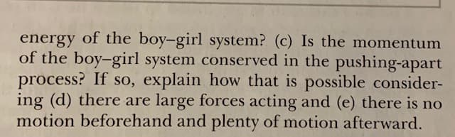 energy of the boy-girl system? (c) Is the momentum
of the boy-girl system conserved in the pushing-apart
process? If so, explain how that is possible consider-
ing (d) there are large forces acting and (e) there is no
motion beforehand and plenty of motion afterward.
