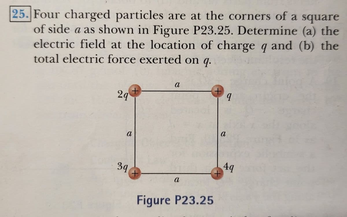 25. Four charged particles are at the corners of a square
of side a as shown in Figure P23.25. Determine (a) the
electric field at the location of charge q and (b) the
total electric force exerted on q.
2q
a
a
49
39
a
Figure P23.25
