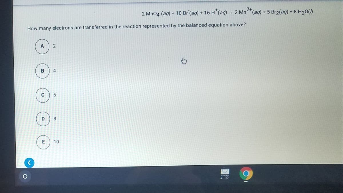 2+
2 Mn04 (aq) + 10 Br (aq) + 16 H"(aq) → 2 Mn²"(aq) + 5 Br2(aq) + 8 H20()
How many electrons are transferred in the reaction represented by the balanced equation above?
A
2
C 5
D 8
E
10
4-
B
