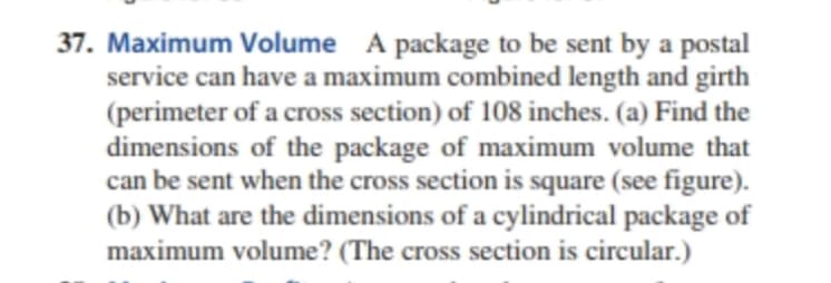 37. Maximum Volume A package to be sent by a postal
service can have a maximum combined length and girth
(perimeter of a cross section) of 108 inches. (a) Find the
dimensions of the package of maximum volume that
can be sent when the cross section is square (see figure).
(b) What are the dimensions of a cylindrical package of
maximum volume? (The cross section is circular.)
