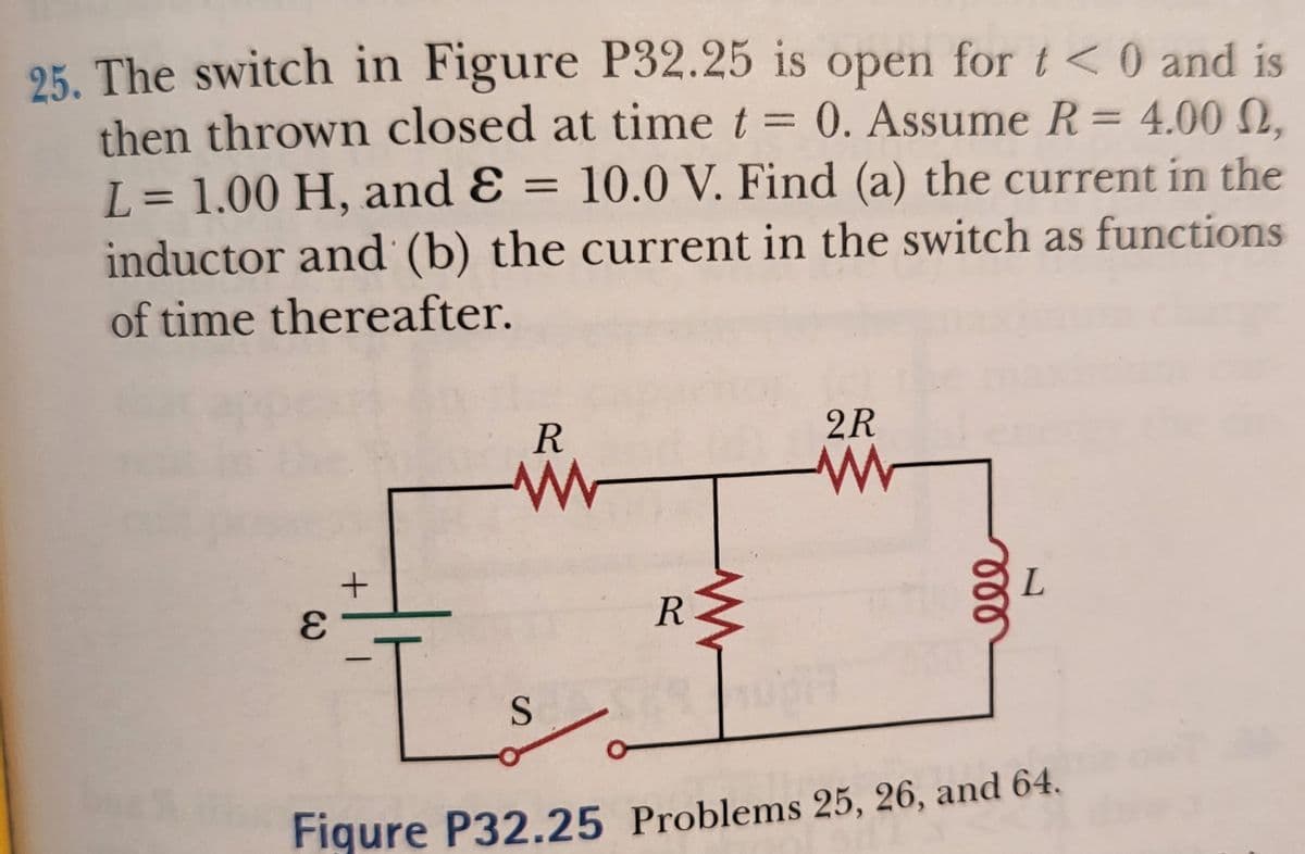25. The switch in Figure P32.25 is open for t<0 and is
then thrown closed at time t = 0. Assume R= 4.00N,
L= 1.00 H, and Ɛ = 10.0 V. Find (a) the current in the
inductor and (b) the current in the switch as functions
%3D
II
of time thereafter.
R
2R
L
R
7.
-
Figure P32.25 Problems 25, 26, and 64.
ll
