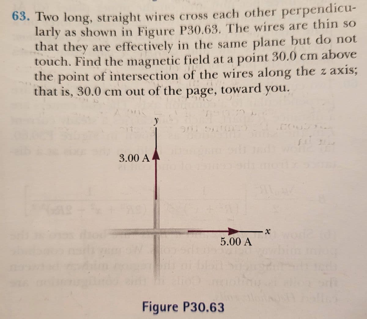 63. Two long, straight wires cross each other perpendicu-
larly as shown in Figure P30.63. The wires are thin so
that they are effectively in the same plane but do not
touch. Find the magnetic field at a point 30.0 cm above
the point of intersection of the wires along the z axis;
that is, 30.0 cm out of the page, toward you.
3.00 A4
5.00 A
Figure P30.63
