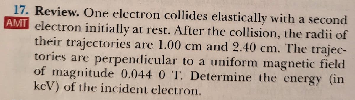 17. Review. One electron collides elastically with a second
AMI electron initially at rest. After the collision, the radii of
their trajectories are 1.00 cm and 2.40 cm. The trajec-
tories are perpendicular to a uniform magnetic field
of magnitude 0.044 0 T. Determine the energy (in
keV) of the incident electron.
