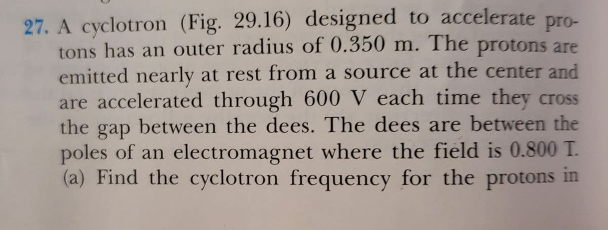 27. A cyclotron (Fig. 29.16) designed to accelerate pro-
tons has an outer radius of 0.350 m. The protons are
emitted nearly at rest from a source at the center and
are accelerated through 600 V each time they cross
the gap between the dees. The dees are between the
poles of an electromagnet where the field is 0.800 T.
(a) Find the cyclotron frequency for the protons in
