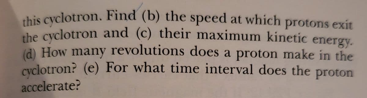 this cyclotron. Find (b) the speed at which
protons exit
che cyclotron and (c) their maximum kinetic energy.
(d) How many revolutions does a proton make in the
cyclotron? (e) For what time interval does the
proton
accelerate?
