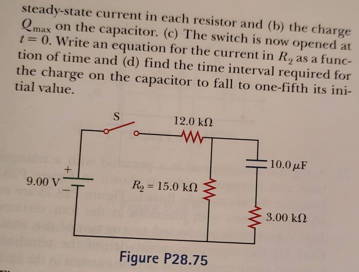 steady-state current in each resistor and (b) the charge
Qmax on the capacitor. (c) The switch is now opened at
t = 0. Write an equation for the current in R, as a func-
tion of time and (d) find the time interval required for
the charge on the capacitor to fall to one-fifth its ini-
tial value.
12.0 kN
10.0 µF
9.00 V
R2 = 15.0 kN
%3D
3.00 kN
Figure P28.75
