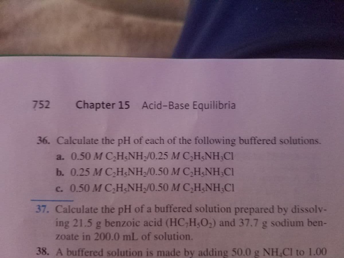 752
Chapter 15 Acid-Base Equilibria
36. Calculate the pH of each of the following buffered solutions.
a. 0.50 M C,H;NH/0.25 M CH;NH;Cl
b. 0.25 M C,HNH/0.50 M C,H;NH;Cl
c. 0.50 M C,H&NH/0.50 M C,H;NH;CI
37. Calculate the pH of a buffered solution prepared by dissolv-
ing 21.5 g benzoic acid (HC,H;O2) and 37.7 g sodium ben-
zoate in 200.0 mL of solution.
38. A buffered solution is made by adding 50.0 g NH,Cl to 1.00
