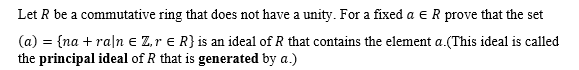 Let R be a commutative ring that does not have a unity. For a fixed a ER prove that the set
(a) = {na + raln e Z,r e R} is an ideal of R that contains the element a.(This ideal is called
the principal ideal of R that is generated by a.)
