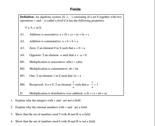 Fields
Definition: An algebraic system {S, +,· } consisting of a set S together with two
operations + and , is called a field if it has the following properties.
Va, b, c in S:
Al.
Addition is associative: a + (b + c) = (a + b) +c
A2.
Addition is commutative: a + b=b+a
АЗ.
Zero: 3 an element 0 in S such that a +0 = a
A4.
Opposite: 3 an clement -a such that a +
-a = 0
M1. Multiplication is associative: a(bc) = (ab)c
M2. Multiplication is commutative: ab = ba
M3.
One: 3 an element 1 in S such that la = a
M4. Reciprocal: if a + 0,3 an clement - such that a-
1
= 1
a
Multiplication is distributive over addition: a (b + c) = ab + ac
D.
1. Explain why the integers with + and · are not a field.
2. Explain why the rational numbers with + and - are a field.
3. Show that the set of numbers mod 5 with e and ® is a field.
4. Show that the set of numbers mod 6 with e and © is not a field.
