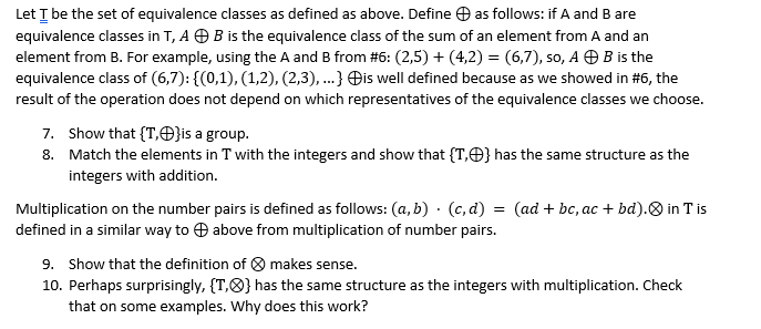 Let I be the set of equivalence classes as defined as above. Define O as follows: if A and B are
equivalence classes in T, A O B is the equivalence class of the sum of an element from A and an
element from B. For example, using the A and B from #6: (2,5) + (4,2) = (6,7), so, A OB is the
equivalence class of (6,7): {(0,1), (1,2), (2,3), ...} Đis well defined because as we showed in #6, the
result of the operation does not depend on which representatives of the equivalence classes we choose.
7. Show that {T,O}is a group.
8. Match the elements in T with the integers and show that {T,O} has the same structure as the
integers with addition.
Multiplication on the number pairs is defined as follows: (a, b) · (c, d) = (ad + bc, ac + bd).O in T is
defined in a similar way to O above from multiplication of number pairs.
9. Show that the definition of 8 makes sense.
10. Perhaps surprisingly, {T,8} has the same structure as the integers with multiplication. Check
that on some examples. Why does this work?
