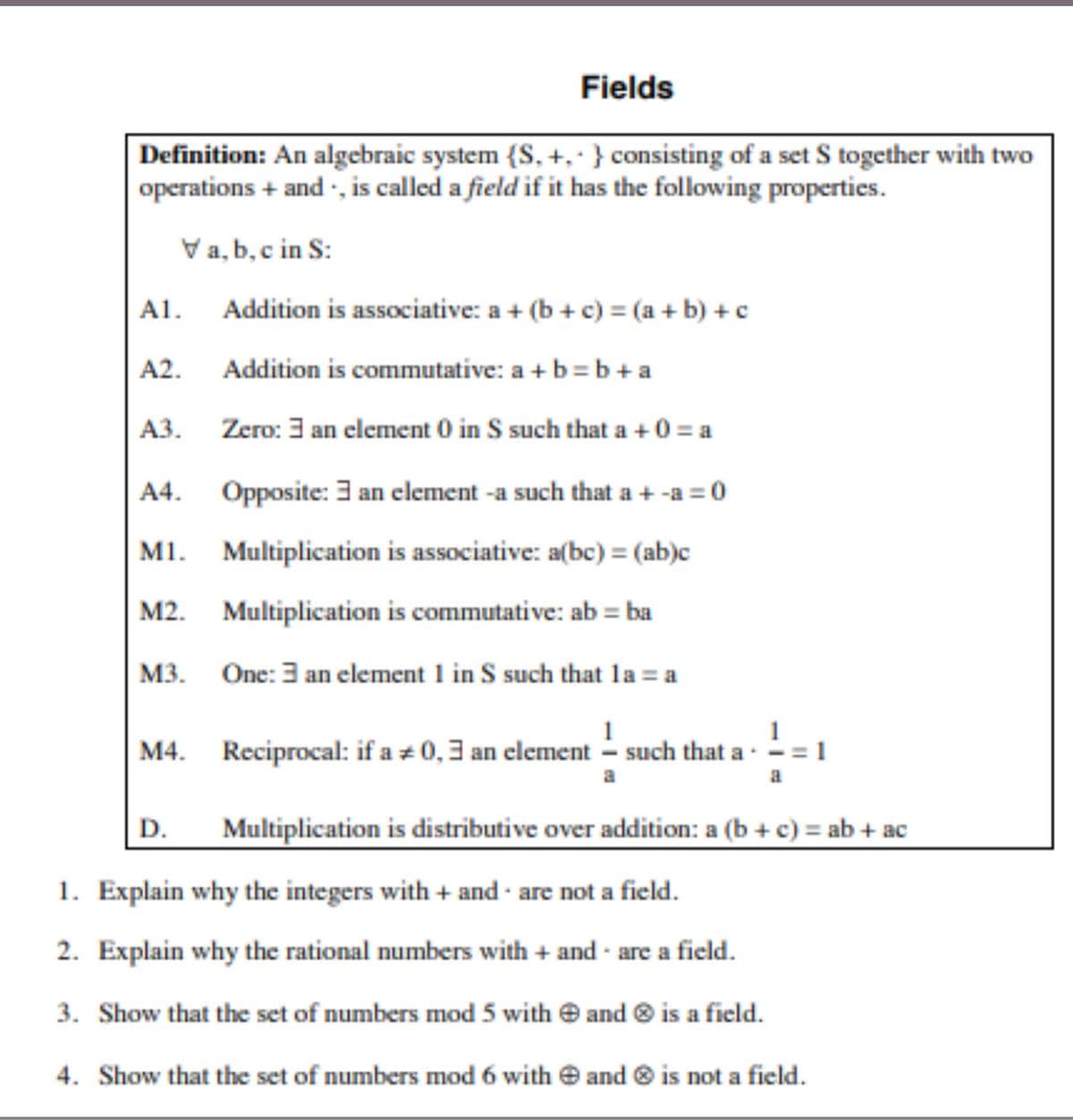 Fields
Definition: An algebraic system {S, +, ·} consisting of a set S together with two
operations + and , is called a field if it has the following properties.
Va, b, c in S:
A1. Addition is associative: a + (b + c) = (a + b) + c
A2.
Addition is commutative: a + b= b + a
АЗ.
Zero: 3 an element 0 in S such that a + 0 = a
A4.
Opposite: 3 an element -a such that a + -a = 0
M1. Multiplication is associative: a(bc) = (ab)c
M2. Multiplication is commutative: ab = ba
M3. One: 3 an element 1 in S such that la = a
1
M4. Reciprocal: if a z 0,3 an clement - such that a-
D.
Multiplication is distributive over addition: a (b + c) = ab + ac
1. Explain why the integers with + and · are not a field.
2. Explain why the rational numbers with + and are a field.
3. Show that the set of numbers mod 5 with e and ® is a field.
4. Show that the set of numbers mod 6 with e and ® is not a field.
