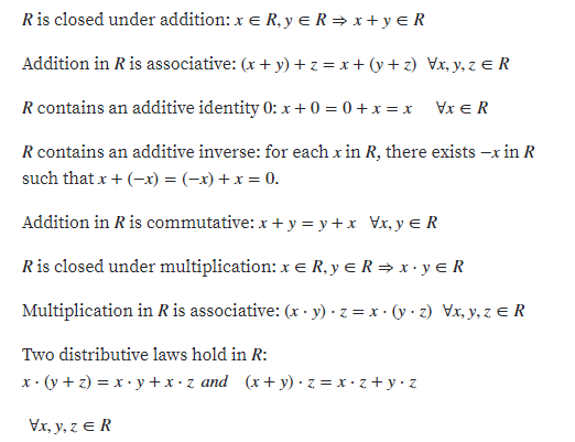 Ris closed under addition: x e R, y e R = x + y e R
Addition in R is associative: (x + y) + z = x+ (y + z) Vx, y, z e R
R contains an additive identity 0: x + 0 = 0 + x = x Vx e R
R contains an additive inverse: for each x in R, there exists -x in R
such that x + (-x) = (-x) + x = 0.
Addition in R is commutative: x +y = y+x_Vx, y e R
Ris closed under multiplication: x E R, y e R = x · y e R
Multiplication in Ris associative: (x · y) · z = x · (y · z) Vx, y, z e R
Two distributive laws hold in R:
x• (y + z) = x • y + x • z and (x+ y) · z = x · z +y•z
Vx, y, z E R
