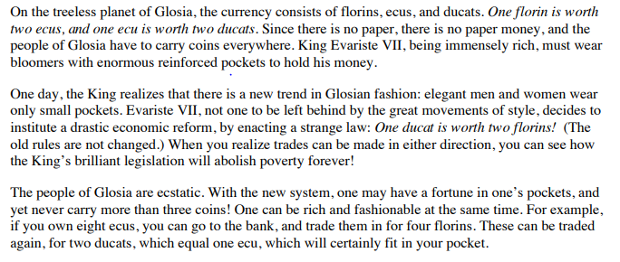 On the treeless planet of Glosia, the currency consists of florins, ecus, and ducats. One florin is worth
two ecus, and one ecu is worth two ducats. Since there is no paper, there is no paper money, and the
people of Glosia have to carry coins everywhere. King Evariste VII, being immensely rich, must wear
bloomers with enormous reinforced pockets to hold his money.
One day, the King realizes that there is a new trend in Glosian fashion: elegant men and women wear
only small pockets. Evariste VII, not one to be left behind by the great movements of style, decides to
institute a drastic economic reform, by enacting a strange law: One ducat is worth two florins! (The
old rules are not changed.) When you realize trades can be made in either direction, you can see how
the King's brilliant legislation will abolish poverty forever!
The people of Glosia are ecstatic. With the new system, one may have a fortune in one's pockets, and
yet never carry more than three coins! One can be rich and fashionable at the same time. For example,
if you own eight ecus, you can go to the bank, and trade them in for four florins. These can be traded
again, for two ducats, which equal one ecu, which will certainly fit in your pocket.
