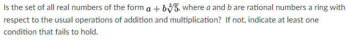 Is the set of all real numbers of the form a + b5, where a and b are rational numbers a ring with
respect to the usual operations of addition and multiplication? If not, indicate at least one
condition that fails to hold.
