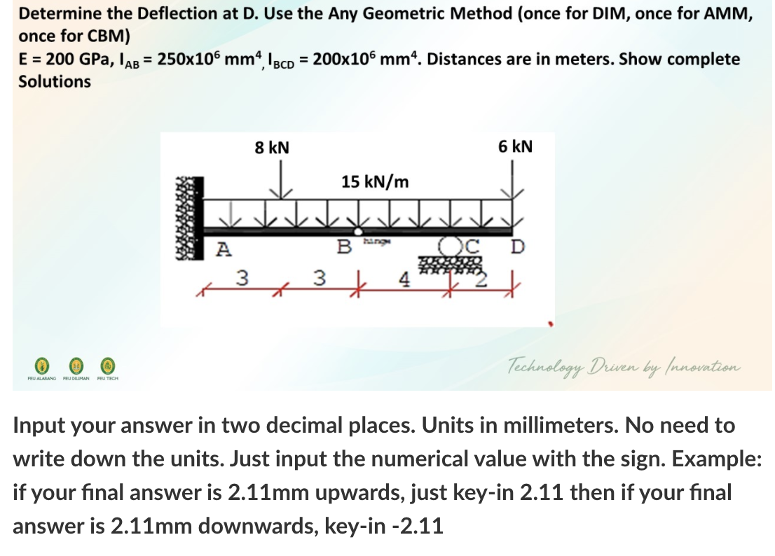 Determine the Deflection at D. Use the Any Geometric Method (once for DIM, once for AMM,
once for CBM)
E = 200 GPa, IAB = 250x106 mm IBcp = 200x106 mm4. Distances are in meters. Show complete
%3D
%3D
Solutions
8 kN
6 kN
15 kN/m
A
B ing
3
Technology Driven by (nnovation
FEU ALABANG FEU DILIMAN FEU TECH
Input your answer in two decimal places. Units in millimeters. No need to
write down the units. Just input the numerical value with the sign. Example:
if your final answer is 2.11mm upwards, just key-in 2.11 then if your final
answer is 2.11mm downwards, key-in -2.11
