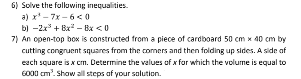 6) Solve the following inequalities.
a) x³ – 7x – 6 < 0
b) –2x3 + 8x? – 8x < 0
7) An open-top box is constructed from a piece of cardboard 50 cm × 40 cm by
cutting congruent squares from the corners and then folding up sides. A side of
each square is x cm. Determine the values of x for which the volume is equal to
6000 cm?. Show all steps of your solution.
