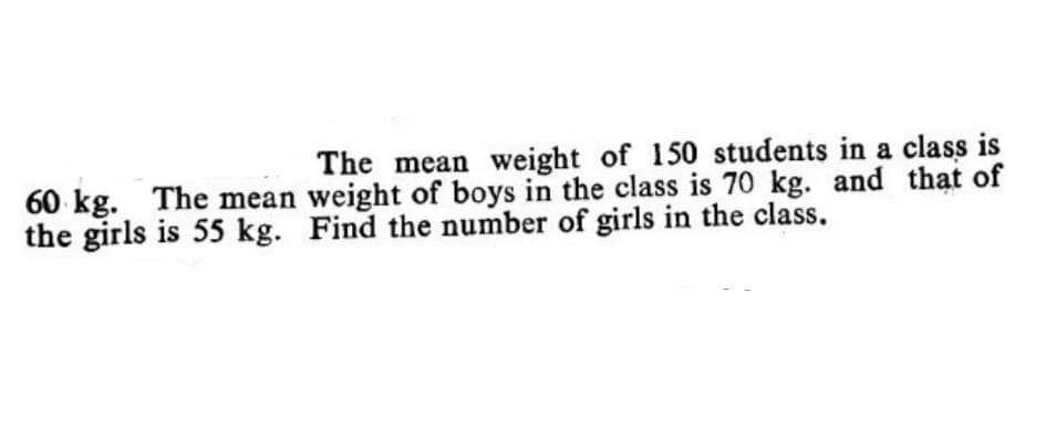 The mean weight of 150 students in a class is
60 kg. The mean weight of boys in the class is 70 kg. and thạt of
the girls is 55 kg. Find the number of girls in the class.
