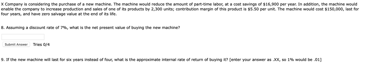 X Company is considering the purchase of a new machine. The machine would reduce the amount of part-time labor, at a cost savings of $16,900 per year. In addition, the machine would
enable the company to increase production and sales of one of its products by 2,300 units; contribution margin of this product is $5.50 per unit. The machine would cost $150,000, last for
four years, and have zero salvage value at the end of its life.
8. Assuming a discount rate of 7%, what is the net present value of buying the new machine?
Submit Answer
Tries 0/4
9. If the new machine will last for six years instead of four, what is the approximate internal rate of return of buying it? [enter your answer as .XX, so 1% would be .01]
