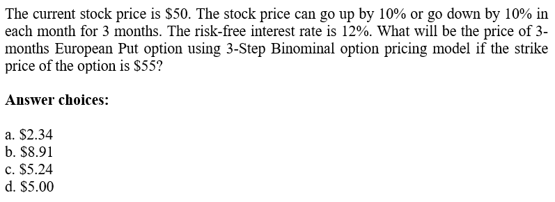 The current stock price is $50. The stock price can go up by 10% or go down by 10% in
each month for 3 months. The risk-free interest rate is 12%. What will be the price of 3-
months European Put option using 3-Step Binominal option pricing model if the strike
price of the option is $55?
Answer choices:
a. $2.34
b. $8.91
c. $5.24
d. $5.00
