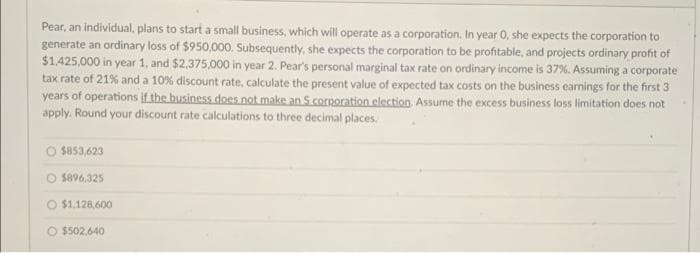 Pear, an individual, plans to start a small business, which will operate as a corporation. In year 0, she expects the corporation to
generate an ordinary loss of $950,000. Subsequently, she expects the corporation to be profitable, and projects ordinary profit of
$1.425,000 in year 1, and $2,375.000 in year 2. Pear's personal marginal tax rate on ordinary income is 37%. Assuming a corporate
tax rate of 21% and a 10% discount rate, calculate the present value of expected tax costs on the business earnings for the first 3
years of operations if the business does not make an S corporation election Assume the excess business loss limitation does not
apply. Round your discount rate calculations to three decimal places.
O sas3,623
O $896,325
O $1.128,600
O $502.640
